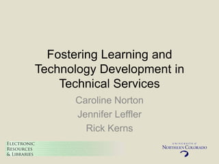 Fostering Learning and
Technology Development in
    Technical Services
      Caroline Norton
      Jennifer Leffler
        Rick Kerns
 