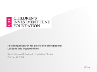 ciff.org 
Fostering research for policy and practitioners: 
Lessons and Opportunities 
Symposium on Cohort and Longitudinal Studies 
October 14, 2014 
 