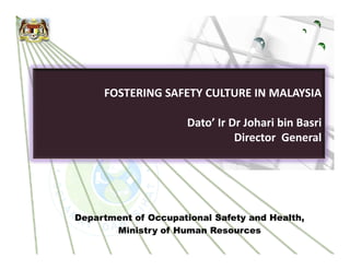 FOSTERING SAFETY CULTURE IN MALAYSIA

                      Dato’ Ir Dr Johari bin Basri
                                Director General




Department of Occupational Safety and Health,
       Ministry of Human Resources
 