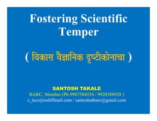Fostering Scientific
Temper
( ivakasa vaO&ainak dRYTIkaonaacaa )
Fostering Scientific
Temper
( ivakasa vaO&ainak dRYTIkaonaacaa )
SANTOSH TAKALE
BARC, Mumbai (Ph-9967584554 / 9920388928 )
s_tacs@rediffmail.com / santoshatbarc@gmail.com
 