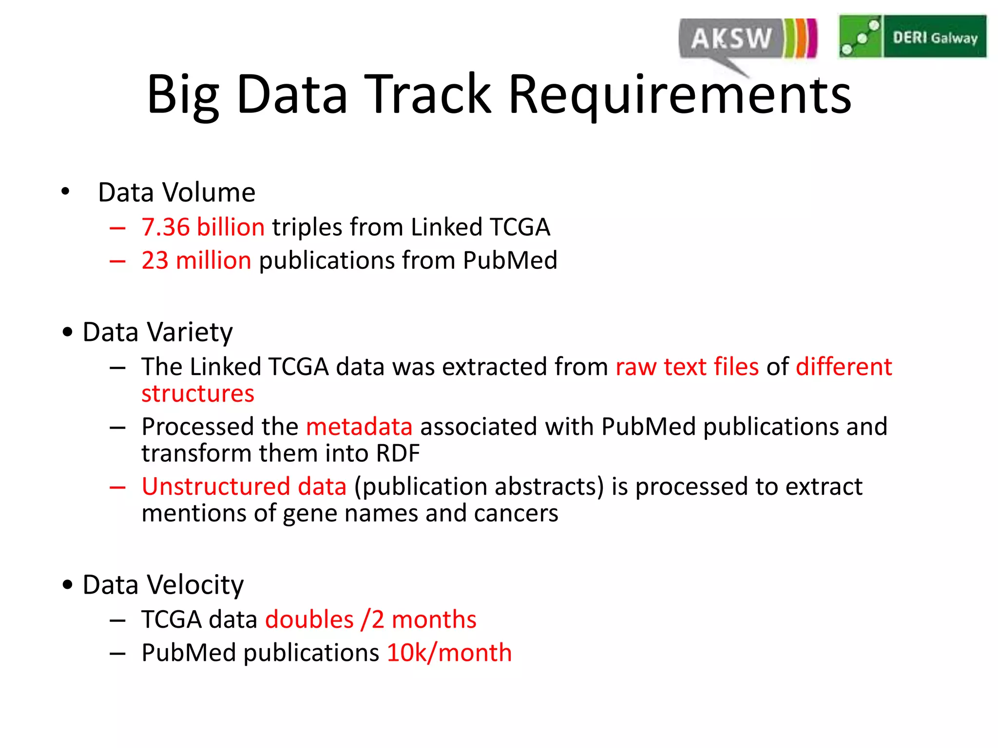 Big Data Track Requirements 
• Data Volume 
– 7.36 billion triples from Linked TCGA 
– 23 million publications from PubMed 
• Data Variety 
– The Linked TCGA data was extracted from raw text files of different 
structures 
– Processed the metadata associated with PubMed publications and 
transform them into RDF 
– Unstructured data (publication abstracts) is processed to extract 
mentions of gene names and cancers 
• Data Velocity 
– TCGA data doubles /2 months 
– PubMed publications 10k/month 
 