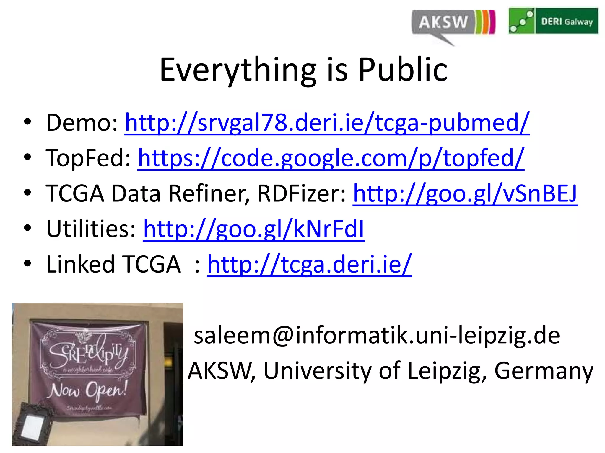Everything is Public 
• Demo: http://srvgal78.deri.ie/tcga-pubmed/ 
• TopFed: https://code.google.com/p/topfed/ 
• TCGA Data Refiner, RDFizer: http://goo.gl/vSnBEJ 
• Utilities: http://goo.gl/kNrFdI 
• Linked TCGA : http://tcga.deri.ie/ 
saleem@informatik.uni-leipzig.de 
AKSW, University of Leipzig, Germany 
