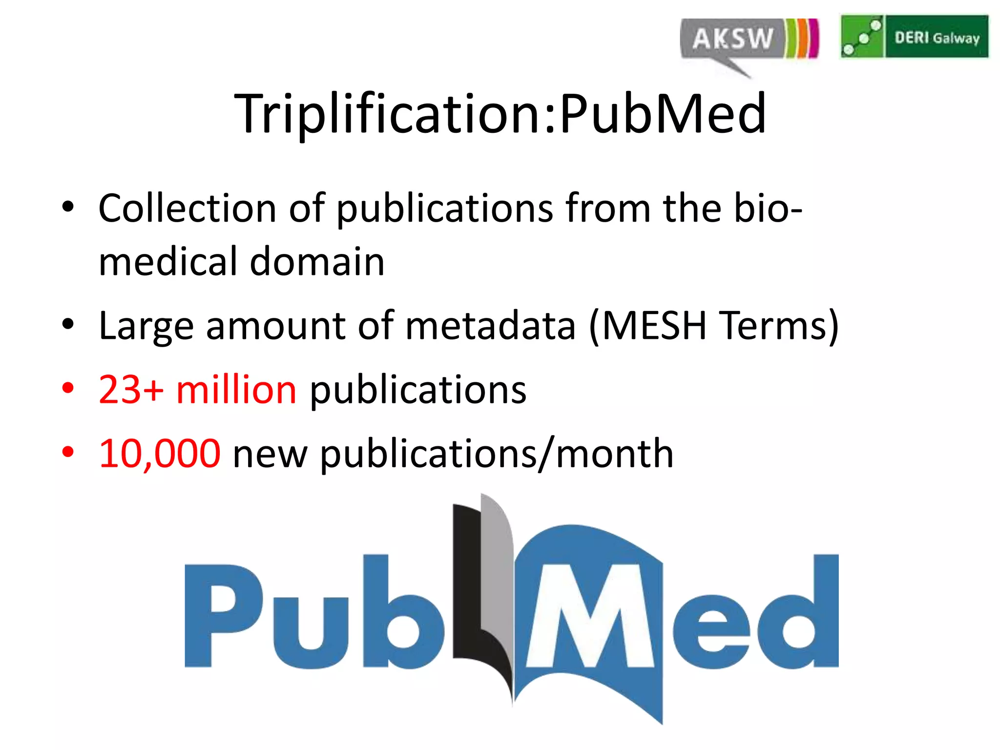 Triplification:PubMed 
• Collection of publications from the bio-medical 
domain 
• Large amount of metadata (MESH Terms) 
• 23+ million publications 
• 10,000 new publications/month 
 