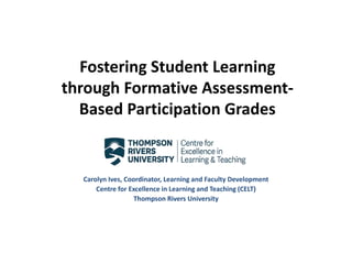 Fostering Student Learning
through Formative Assessment-
Based Participation Grades
Carolyn Ives, Coordinator, Learning and Faculty Development
Centre for Excellence in Learning and Teaching (CELT)
Thompson Rivers University
 