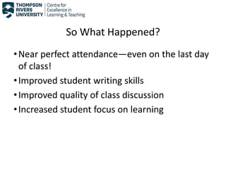 So What Happened?
•Near perfect attendance—even on the last day
of class!
•Improved student writing skills
•Improved quality of class discussion
•Increased student focus on learning
 