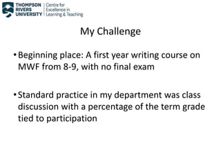 My Challenge
•Beginning place: A first year writing course on
MWF from 8-9, with no final exam
•Standard practice in my department was class
discussion with a percentage of the term grade
tied to participation
 