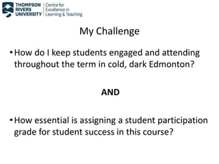My Challenge
•How do I keep students engaged and attending
throughout the term in cold, dark Edmonton?
AND
•How essential is assigning a student participation
grade for student success in this course?
 