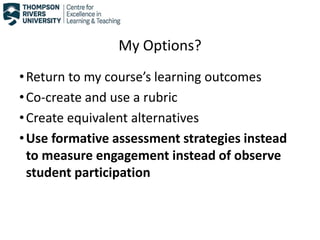 My Options?
•Return to my course’s learning outcomes
•Co-create and use a rubric
•Create equivalent alternatives
•Use formative assessment strategies instead
to measure engagement instead of observe
student participation
 