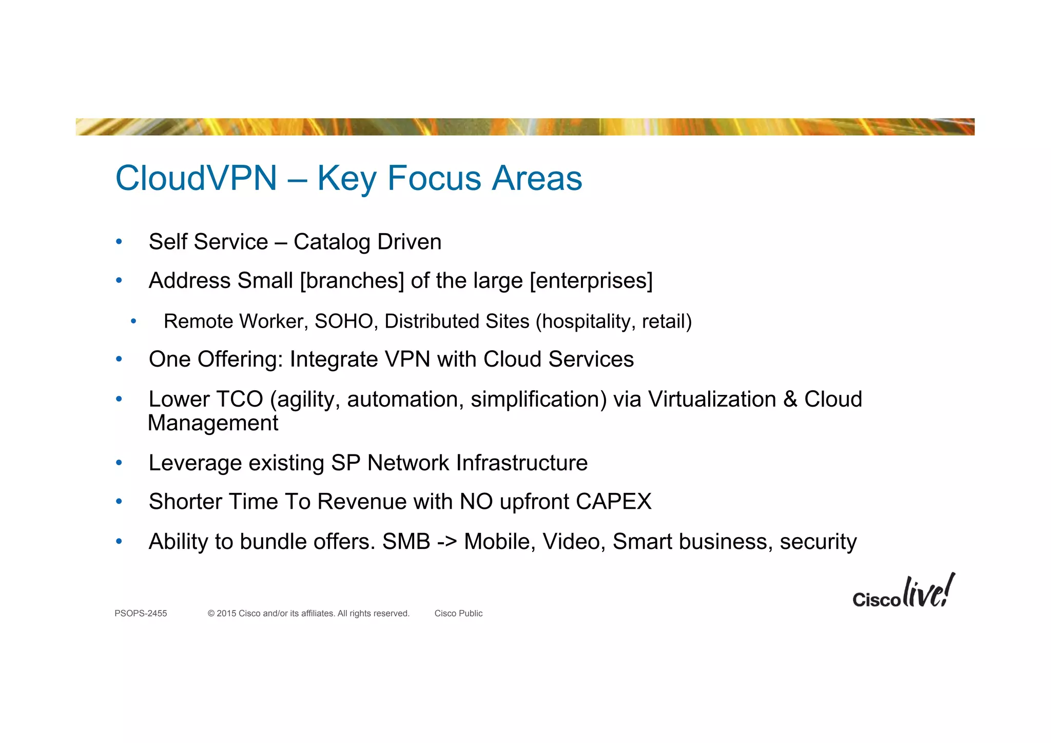 © 2015 Cisco and/or its affiliates. All rights reserved.PSOPS-2455 Cisco Public
CloudVPN – Key Focus Areas
•  Self Service – Catalog Driven
•  Address Small [branches] of the large [enterprises]
•  Remote Worker, SOHO, Distributed Sites (hospitality, retail)
•  One Offering: Integrate VPN with Cloud Services
•  Lower TCO (agility, automation, simplification) via Virtualization & Cloud
Management
•  Leverage existing SP Network Infrastructure
•  Shorter Time To Revenue with NO upfront CAPEX
•  Ability to bundle offers. SMB -> Mobile, Video, Smart business, security
 