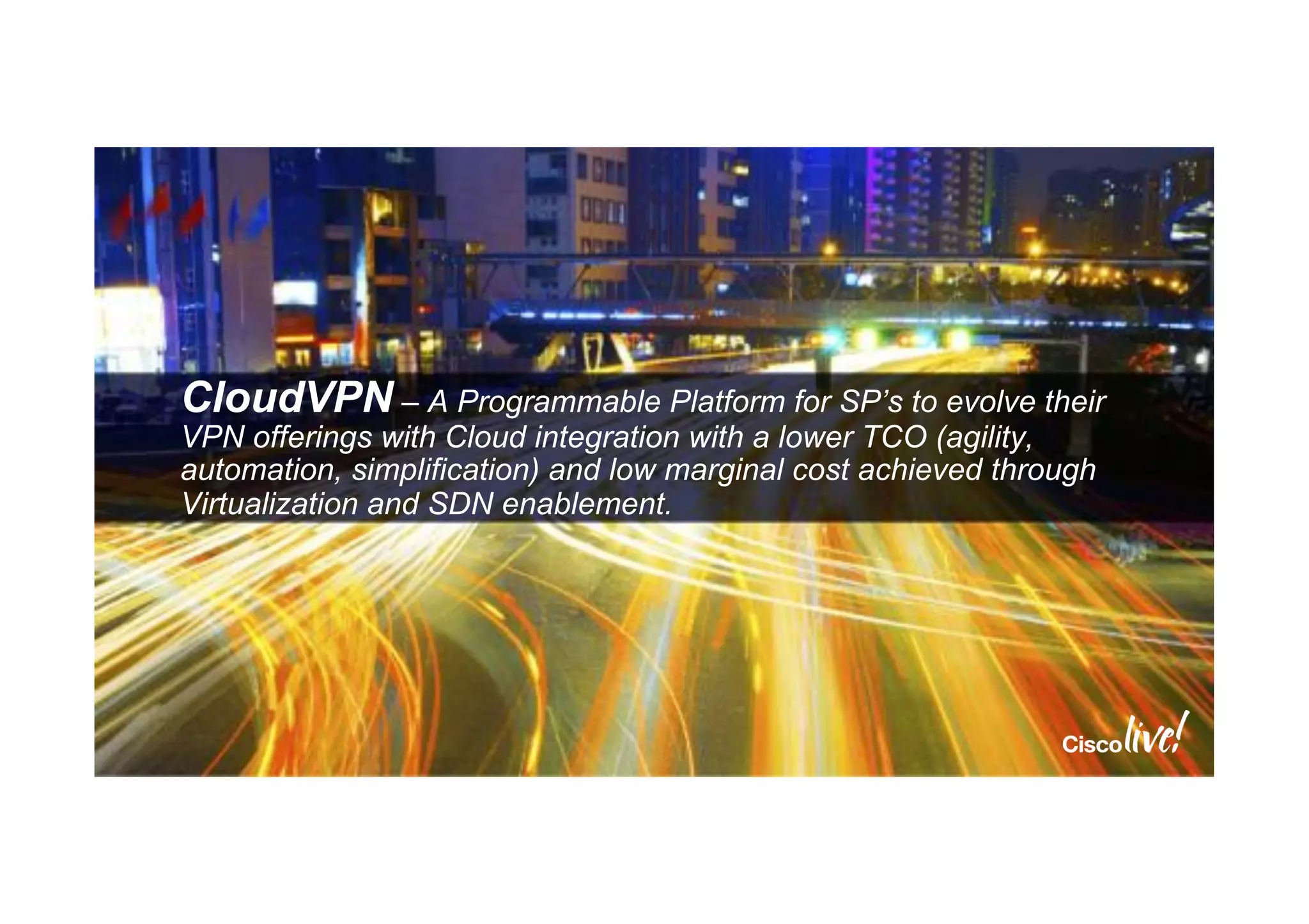 CloudVPN – A Programmable Platform for SP’s to evolve their
VPN offerings with Cloud integration with a lower TCO (agility,
automation, simplification) and low marginal cost achieved through
Virtualization and SDN enablement.
 