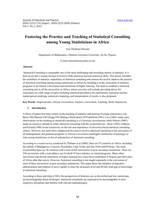Journal of Education and Practice                                                                www.iiste.org
ISSN 2222-1735 (Paper) ISSN 2222-288X (Online)
Vol 3, No 3, 2012



  Fostering the Practice and Teaching of Statistical Consulting
              among Young Statisticians in Africa
                                            Awe Olushina Olawale

                Department of Mathematics, Obafemi Awolowo University, Ile-Ife, Nigeria.

                                      E-mail:olawaleawe@yahoo.co.uk

Abstract:

 Statistical Consulting is unarguably one of the most challenging and rewarding aspects of statistics. It is
both an art and a science because it involves both statistical and non-statistical skills. This article considers
the usefulness of statistics, importance of statistical consulting and stresses the need to improve the practice
of statistical consulting among young statisticians in Africa by including it in the curriculum of statistics
programs in all African Universities and institutions of higher learning. The need to establish a statistical
consulting unit in all the universities in Africa, whose activities will include providing advice for
researchers on a full range of topics including statistical procedures for experiments, statistical and bio-
mathematical modeling, statistical computing, and interpretation of results, is also proposed.

Key Words: Empirical data, African Universities, Analysis, Curriculum, Teaching, Skills, Statistician.

    1.   Introduction

A flurry of papers has been written on the teaching of statistics and training of young statisticians; (see
Boen,1982;Barnett,1987;Hogg,1991;Bishop,1964;Federer,1978 and Kirk,1991). Cox (1968) made some
observations on the teaching of statistical consulting in a University environment, while Olaomi (2007)
made an extensive attempt to relate statistical consulting with the econometrician . Boen (1982), Gibbons
and Freund,(1980) wrote extensively on the role and importance of university-based statistical consulting
centers. However, not many have emphasized the need to involve statistical consulting in the curriculum of
all undergraduate and graduate programs in African Universities (and higher institutions of learning), to
train young statisticians on the art and practice of statistical consulting.

According to a recent survey conducted by Thabane et al (2008), there are 53 countries in Africa, including
the islands of Madagascar, Comoros, Seychelles, Cape Verde, and Sao Tome and Principe. The study
revealed that there are 50 countries with a total of 826 universities or post secondary institutions. There are
249 universities with a web address out of which 97 have statistics or related programs. Many other
universities and private institutions of higher learning have since been established in Nigeria and other parts
of Africa after that survey. However, Statistical consulting is not taught separately in the curriculum of
most of these universities or post secondary institutions. This paper draws the attention of educators,
administrators and students to move rapidly to raise the awareness level and fill this wide gap of knowledge
in statistical consulting.

According to Boen and Zahn (1982), the perspectives of Statistics are so diversified and few statisticians
are knowledgeable about all designs. Statistical consultants are expected to be knowledgeable in their
respective disciplines and familiar with relevant methodologies.




                                                       54
 