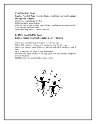 7) Accordion Book
Supplies Needed: Tape (invisible tape or masking), construction paper
and a pair of scissors
a) Fold your piece of paper hot dog.
b) Cut your paper along the fold.
c) Put the ends of your two long pieces of paper together and tape them together.
(Only tape one side of the paper.)
d) Fold your strip into 3"-4" panels like a fan.


8) Mini-Book/Little Book
Supplies needed: Construction paper, a pair of scissors

a) Fold your piece of construction paper in ½, hotdog style.
b)Then fold your piece of paper in ½, hamburger style. Do this twice.
c)Open you piece of paper all the way back up and fold it hamburger style 1
time.
d)Cut ½ way down the center of your folded paper.
e)Unfold your paper and fold it hot dog again, then push the two end pieces
towards the center.
f)Fold the paper down and then fold it into a book.
 