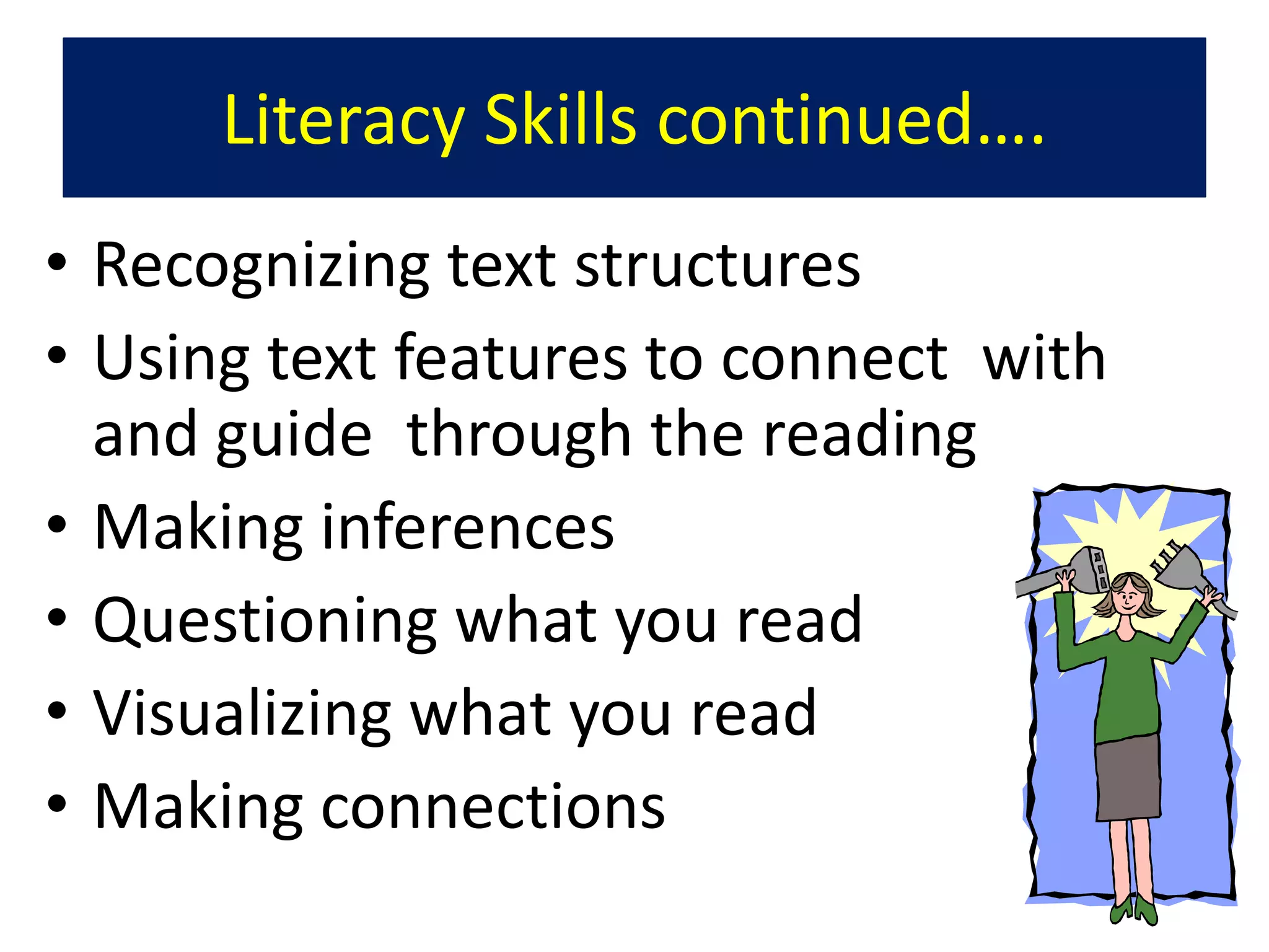Literacy Skills continued….
• Recognizing text structures
• Using text features to connect with
  and guide through the reading
• Making inferences
• Questioning what you read
• Visualizing what you read
• Making connections
 