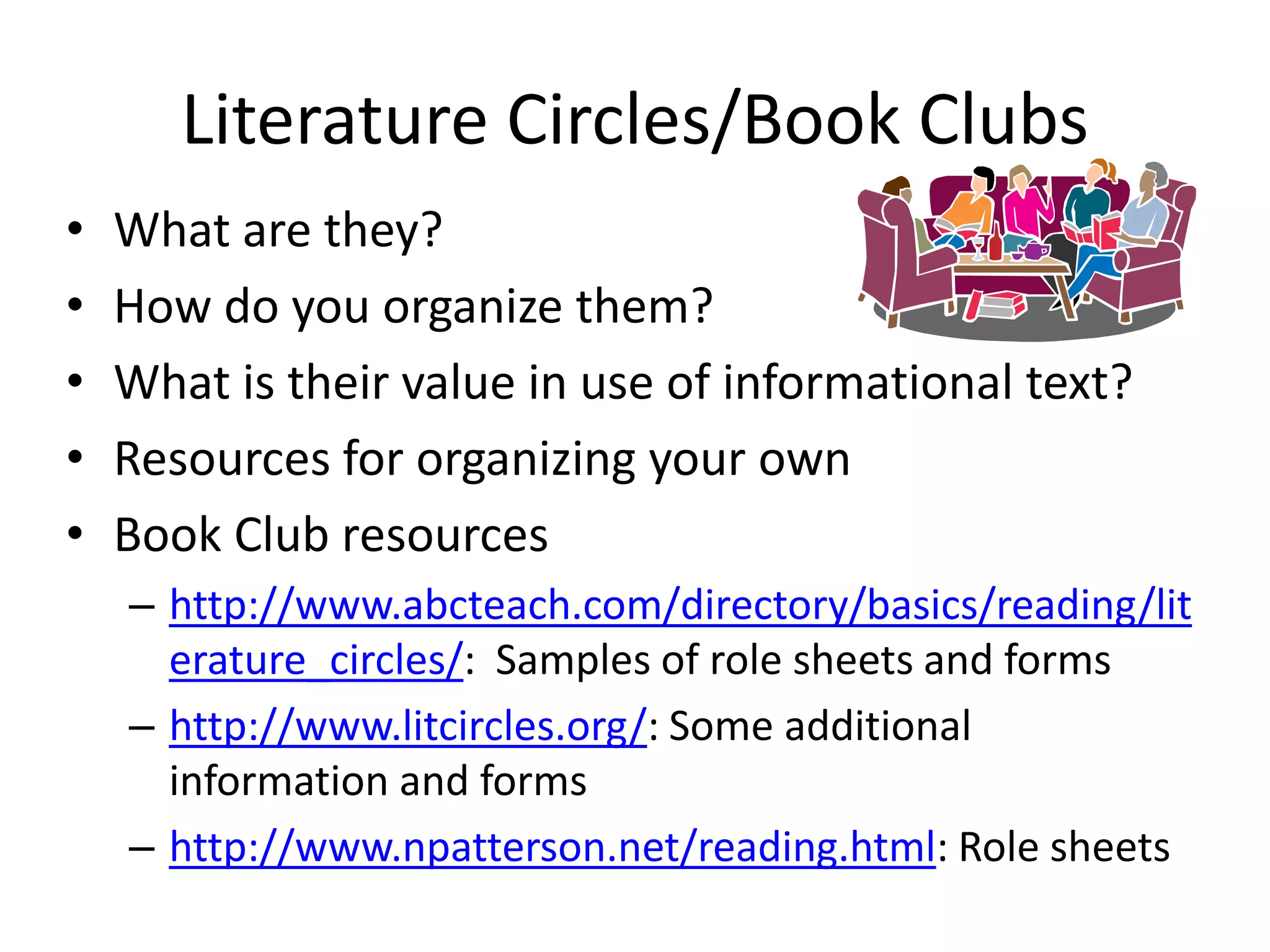 Literature Circles/Book Clubs
•   What are they?
•   How do you organize them?
•   What is their value in use of informational text?
•   Resources for organizing your own
•   Book Club resources
    – http://www.abcteach.com/directory/basics/reading/lit
      erature_circles/: Samples of role sheets and forms
    – http://www.litcircles.org/: Some additional
      information and forms
    – http://www.npatterson.net/reading.html: Role sheets
 