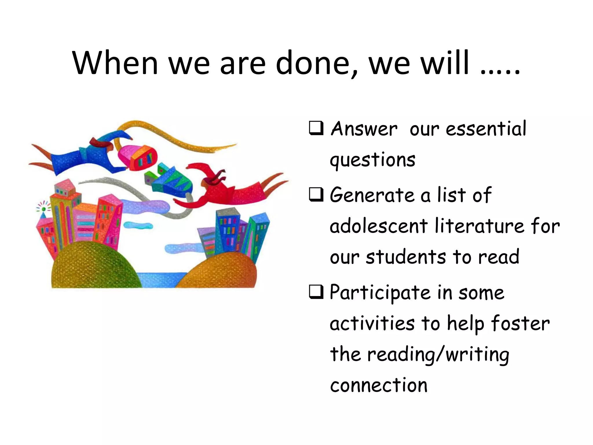 When we are done, we will …..
                Answer our essential
                 questions
                Generate a list of
                 adolescent literature for
                 our students to read
                Participate in some
                 activities to help foster
                 the reading/writing
                 connection
 