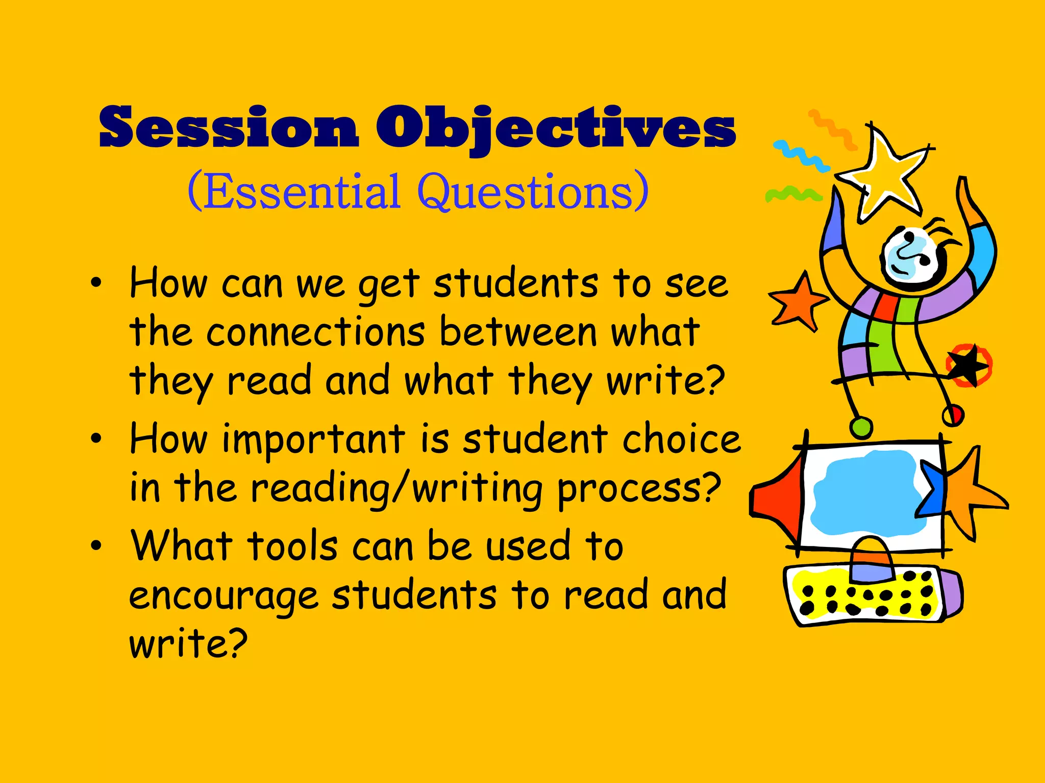Session Objectives
    (Essential Questions)
• How can we get students to see
  the connections between what
  they read and what they write?
• How important is student choice
  in the reading/writing process?
• What tools can be used to
  encourage students to read and
  write?
 
