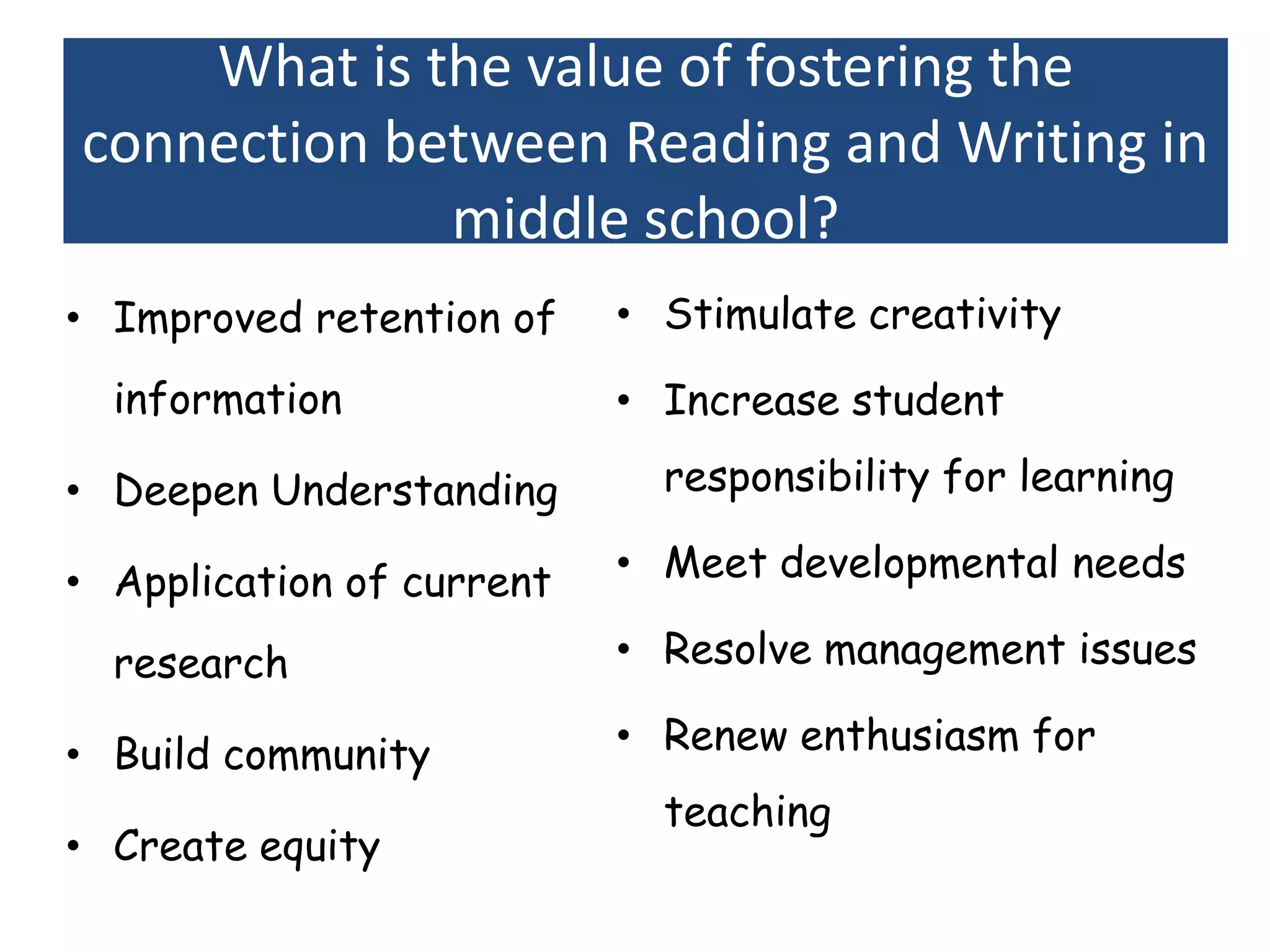 What is the value of fostering the
connection between Reading and Writing in
             middle school?
• Improved retention of    • Stimulate creativity

  information              • Increase student

• Deepen Understanding       responsibility for learning

• Application of current   • Meet developmental needs

  research                 • Resolve management issues

• Build community          • Renew enthusiasm for
                             teaching
• Create equity
 