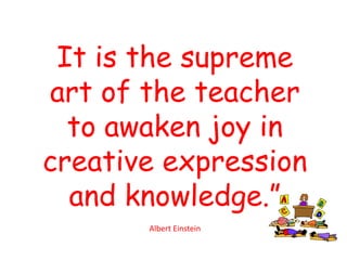 It is the supreme
art of the teacher
  to awaken joy in
creative expression
  and knowledge.”
       Albert Einstein
 