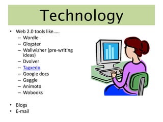 Technology
• Web 2.0 tools like…..
  – Wordle
  – Glogster
  – Wallwisher (pre-writing
    ideas)
  – Dvolver
  – Tagxedo
  – Google docs
  – Gaggle
  – Animoto
  – Wobooks

• Blogs
• E-mail
 