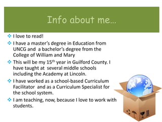 Info about me…
 I love to read!
 I have a master’s degree in Education from
  UNCG and a bachelor’s degree from the
  College of William and Mary
 This will be my 15th year in Guilford County. I
  have taught at several middle schools
  including the Academy at Lincoln.
 I have worked as a school-based Curriculum
  Facilitator and as a Curriculum Specialist for
  the school system.
 I am teaching, now, because I love to work with
  students.
 