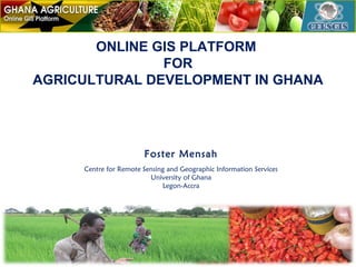 ONLINE GIS PLATFORM
FOR
AGRICULTURAL DEVELOPMENT IN GHANA

Foster Mensah
Centre for Remote Sensing and Geographic Information Services
University of Ghana
Legon-Accra

 