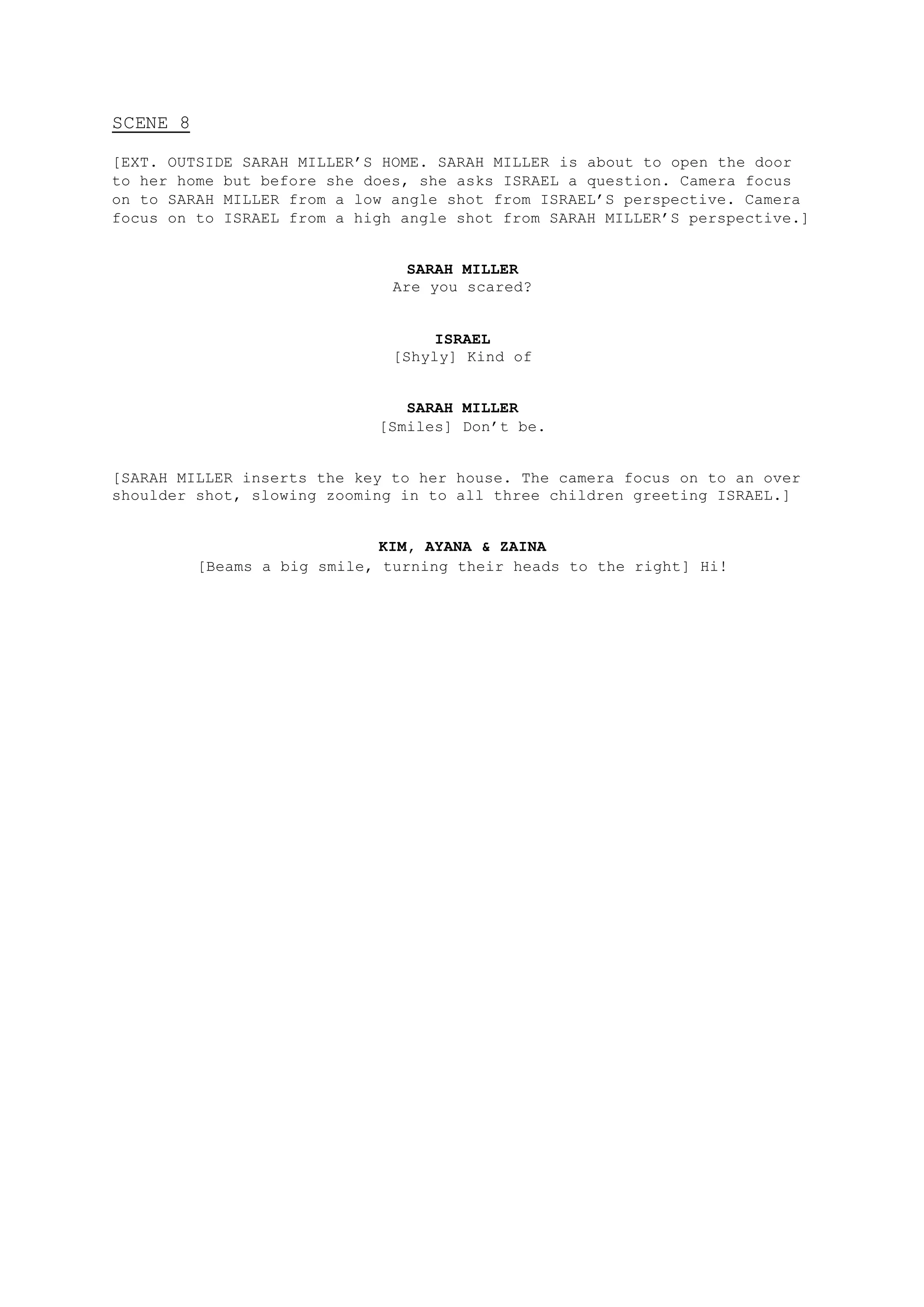 SCENE 8
[EXT. OUTSIDE SARAH MILLER’S HOME. SARAH MILLER is about to open the door
to her home but before she does, she asks ISRAEL a question. Camera focus
on to SARAH MILLER from a low angle shot from ISRAEL’S perspective. Camera
focus on to ISRAEL from a high angle shot from SARAH MILLER’S perspective.]
SARAH MILLER
Are you scared?
ISRAEL
[Shyly] Kind of
SARAH MILLER
[Smiles] Don’t be.
[SARAH MILLER inserts the key to her house. The camera focus on to an over
shoulder shot, slowing zooming in to all three children greeting ISRAEL.]
KIM, AYANA & ZAINA
[Beams a big smile, turning their heads to the right] Hi!
 