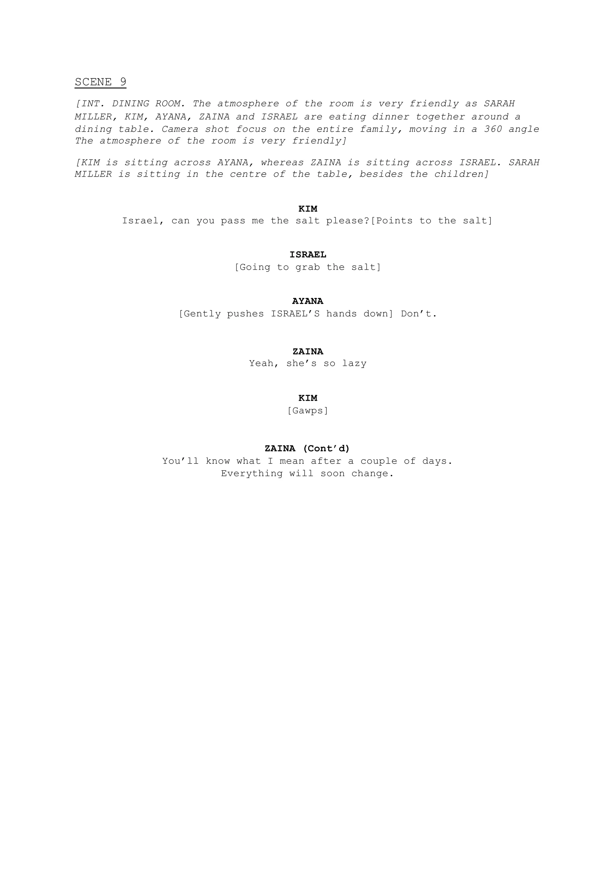 SCENE 9
[INT. DINING ROOM. The atmosphere of the room is very friendly as SARAH
MILLER, KIM, AYANA, ZAINA and ISRAEL are eating dinner together around a
dining table. Camera shot focus on the entire family, moving in a 360 angle
The atmosphere of the room is very friendly]
[KIM is sitting across AYANA, whereas ZAINA is sitting across ISRAEL. SARAH
MILLER is sitting in the centre of the table, besides the children]
KIM
Israel, can you pass me the salt please?[Points to the salt]
ISRAEL
[Going to grab the salt]
AYANA
[Gently pushes ISRAEL’S hands down] Don’t.
ZAINA
Yeah, she’s so lazy
KIM
[Gawps]
ZAINA (Cont’d)
You’ll know what I mean after a couple of days.
Everything will soon change.
 