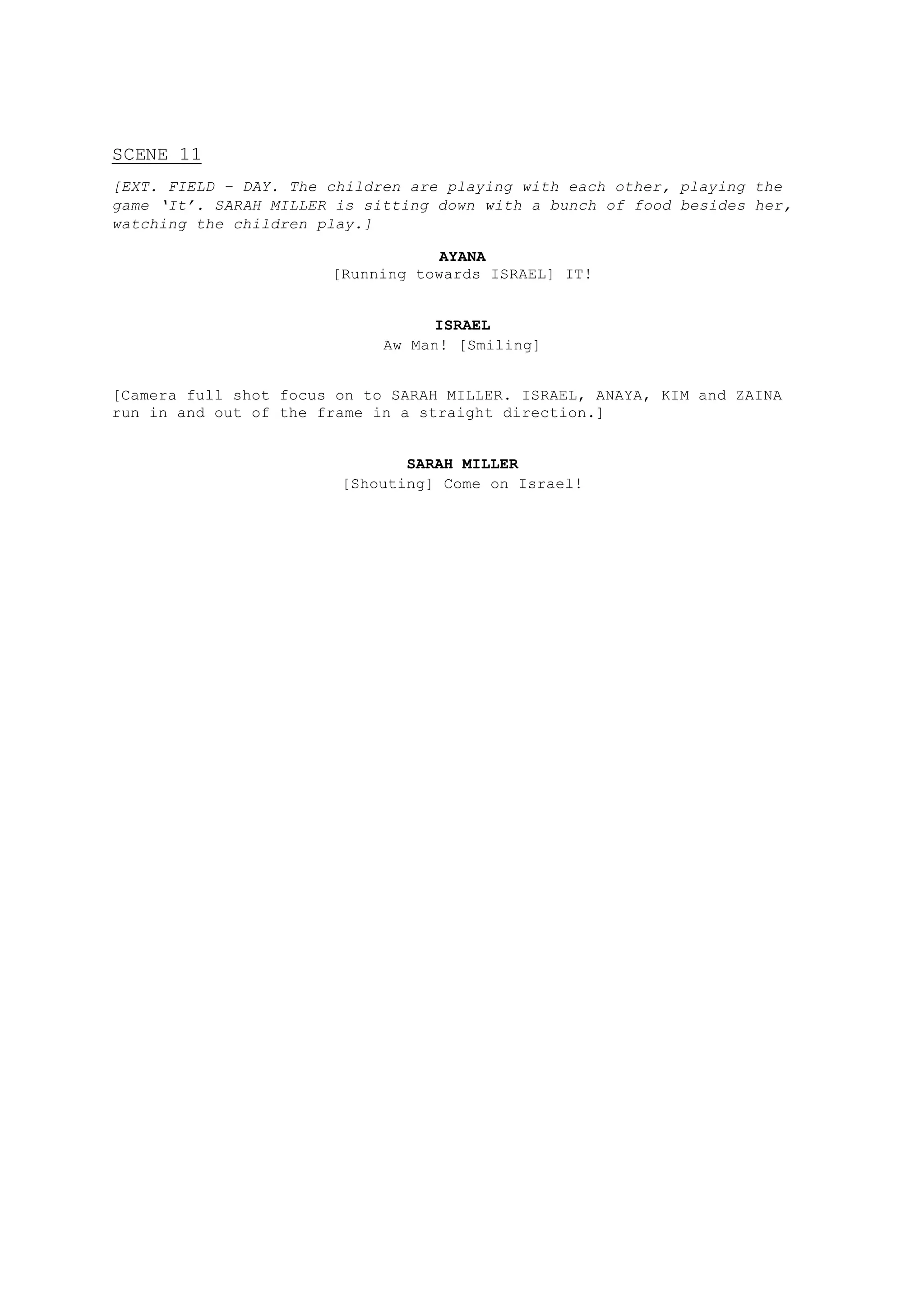 SCENE 11
[EXT. FIELD – DAY. The children are playing with each other, playing the
game ‘It’. SARAH MILLER is sitting down with a bunch of food besides her,
watching the children play.]
AYANA
[Running towards ISRAEL] IT!
ISRAEL
Aw Man! [Smiling]
[Camera full shot focus on to SARAH MILLER. ISRAEL, ANAYA, KIM and ZAINA
run in and out of the frame in a straight direction.]
SARAH MILLER
[Shouting] Come on Israel!
 