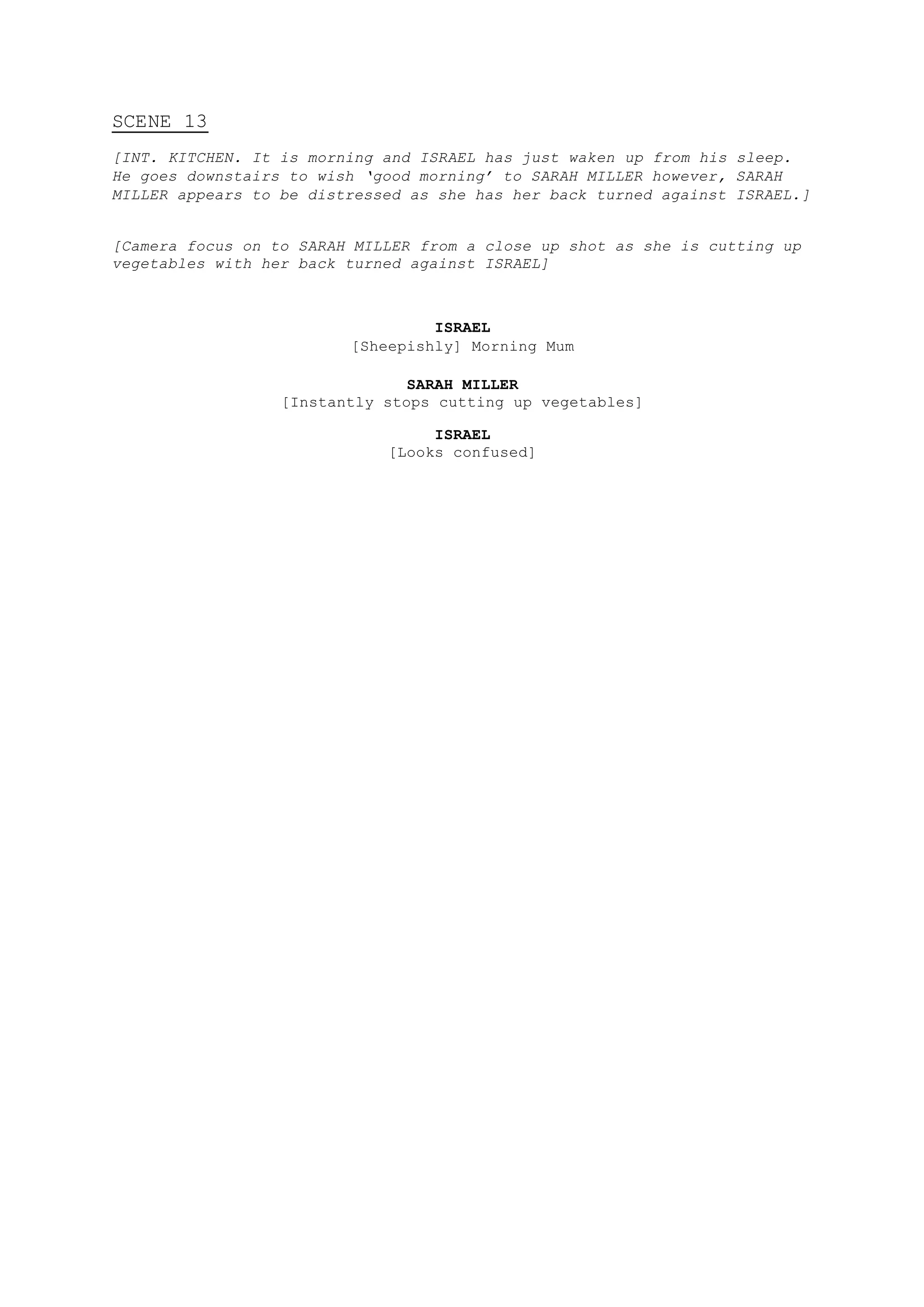 SCENE 13
[INT. KITCHEN. It is morning and ISRAEL has just waken up from his sleep.
He goes downstairs to wish ‘good morning’ to SARAH MILLER however, SARAH
MILLER appears to be distressed as she has her back turned against ISRAEL.]
[Camera focus on to SARAH MILLER from a close up shot as she is cutting up
vegetables with her back turned against ISRAEL]
ISRAEL
[Sheepishly] Morning Mum
SARAH MILLER
[Instantly stops cutting up vegetables]
ISRAEL
[Looks confused]
 
