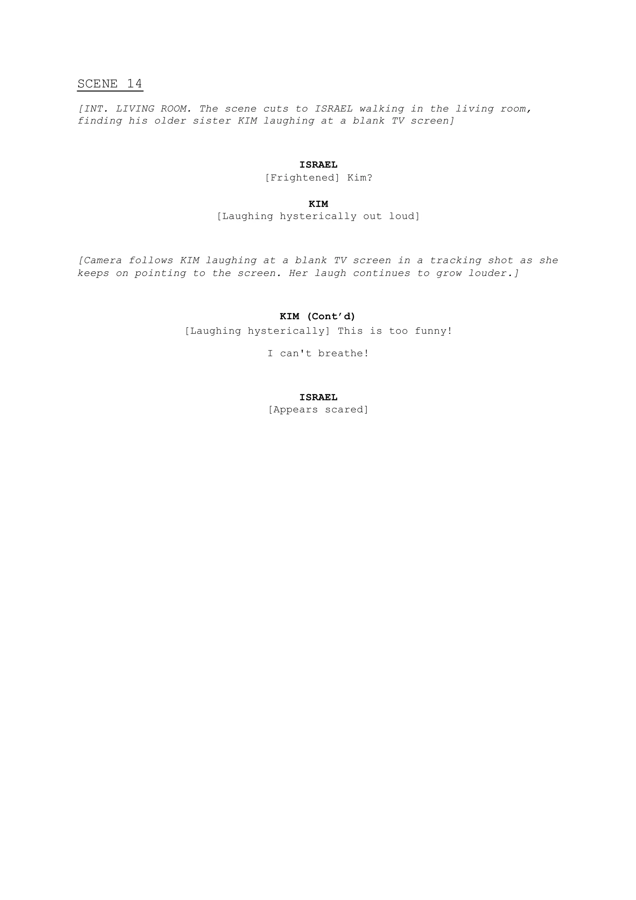 SCENE 14
[INT. LIVING ROOM. The scene cuts to ISRAEL walking in the living room,
finding his older sister KIM laughing at a blank TV screen]
ISRAEL
[Frightened] Kim?
KIM
[Laughing hysterically out loud]
[Camera follows KIM laughing at a blank TV screen in a tracking shot as she
keeps on pointing to the screen. Her laugh continues to grow louder.]
KIM (Cont’d)
[Laughing hysterically] This is too funny!
I can't breathe!
ISRAEL
[Appears scared]
 