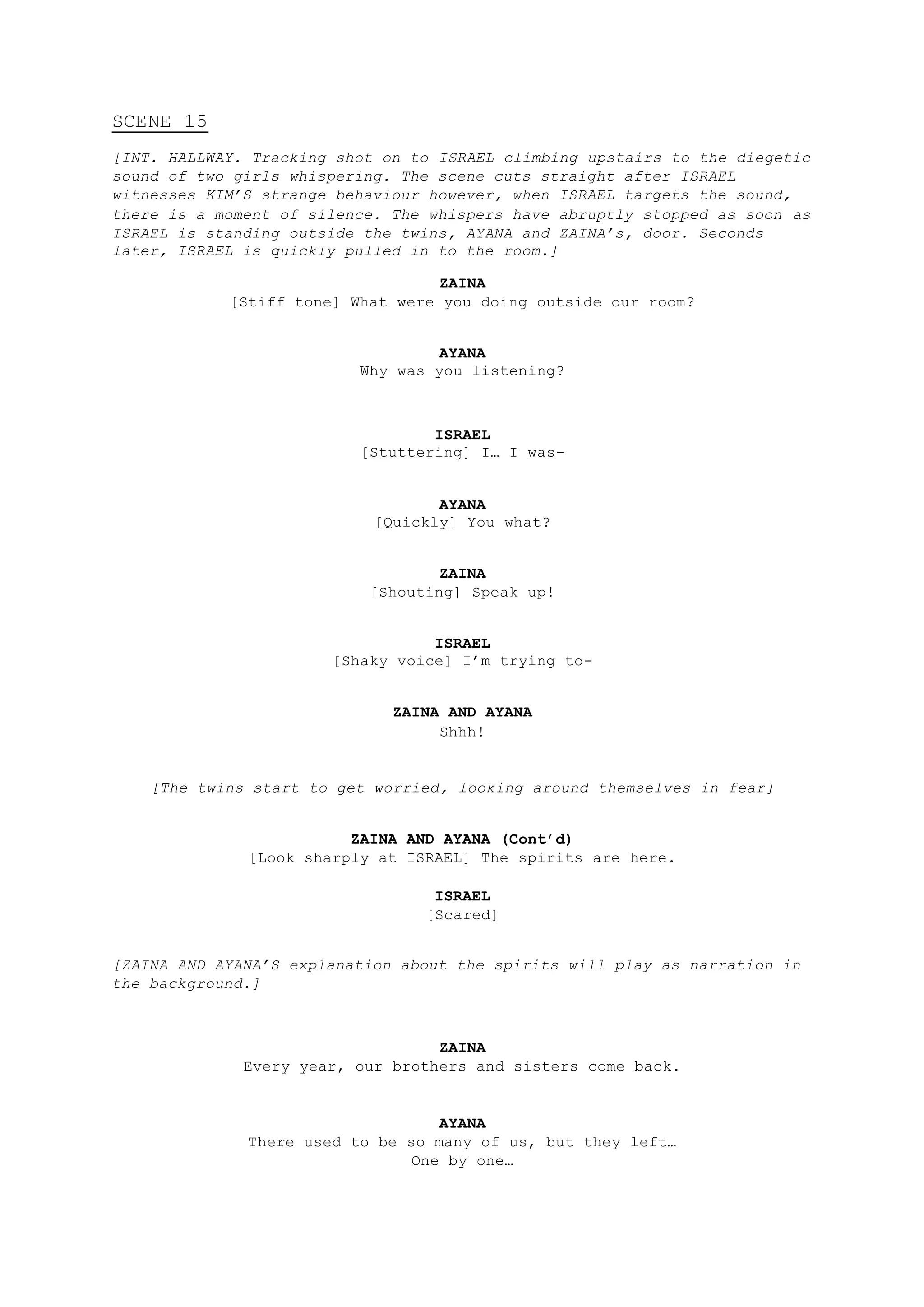 SCENE 15
[INT. HALLWAY. Tracking shot on to ISRAEL climbing upstairs to the diegetic
sound of two girls whispering. The scene cuts straight after ISRAEL
witnesses KIM’S strange behaviour however, when ISRAEL targets the sound,
there is a moment of silence. The whispers have abruptly stopped as soon as
ISRAEL is standing outside the twins, AYANA and ZAINA’s, door. Seconds
later, ISRAEL is quickly pulled in to the room.]
ZAINA
[Stiff tone] What were you doing outside our room?
AYANA
Why was you listening?
ISRAEL
[Stuttering] I… I was-
AYANA
[Quickly] You what?
ZAINA
[Shouting] Speak up!
ISRAEL
[Shaky voice] I’m trying to-
ZAINA AND AYANA
Shhh!
[The twins start to get worried, looking around themselves in fear]
ZAINA AND AYANA (Cont’d)
[Look sharply at ISRAEL] The spirits are here.
ISRAEL
[Scared]
[ZAINA AND AYANA’S explanation about the spirits will play as narration in
the background.]
ZAINA
Every year, our brothers and sisters come back.
AYANA
There used to be so many of us, but they left…
One by one…
 