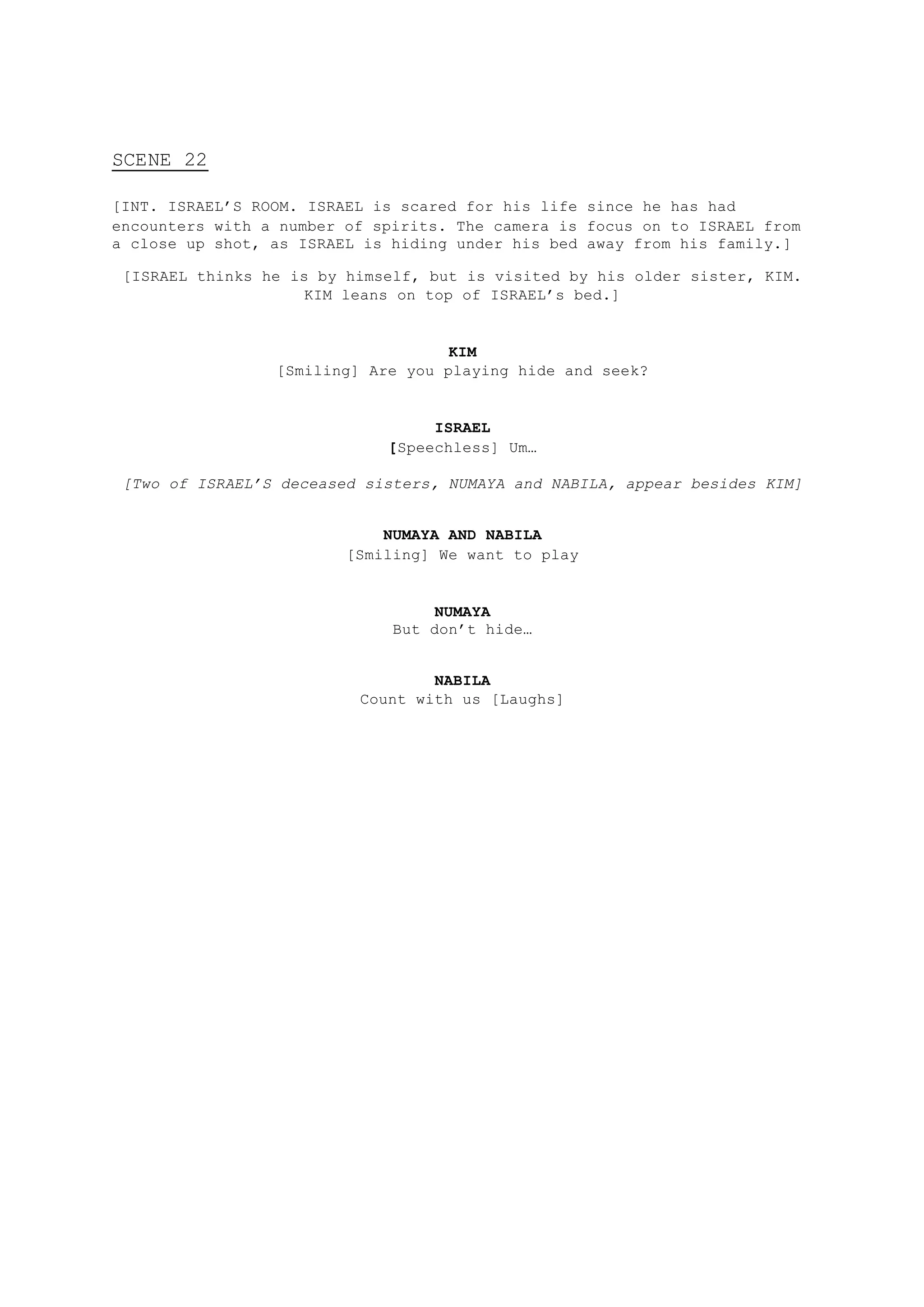 SCENE 22
[INT. ISRAEL’S ROOM. ISRAEL is scared for his life since he has had
encounters with a number of spirits. The camera is focus on to ISRAEL from
a close up shot, as ISRAEL is hiding under his bed away from his family.]
[ISRAEL thinks he is by himself, but is visited by his older sister, KIM.
KIM leans on top of ISRAEL’s bed.]
KIM
[Smiling] Are you playing hide and seek?
ISRAEL
[Speechless] Um…
[Two of ISRAEL’S deceased sisters, NUMAYA and NABILA, appear besides KIM]
NUMAYA AND NABILA
[Smiling] We want to play
NUMAYA
But don’t hide…
NABILA
Count with us [Laughs]
 