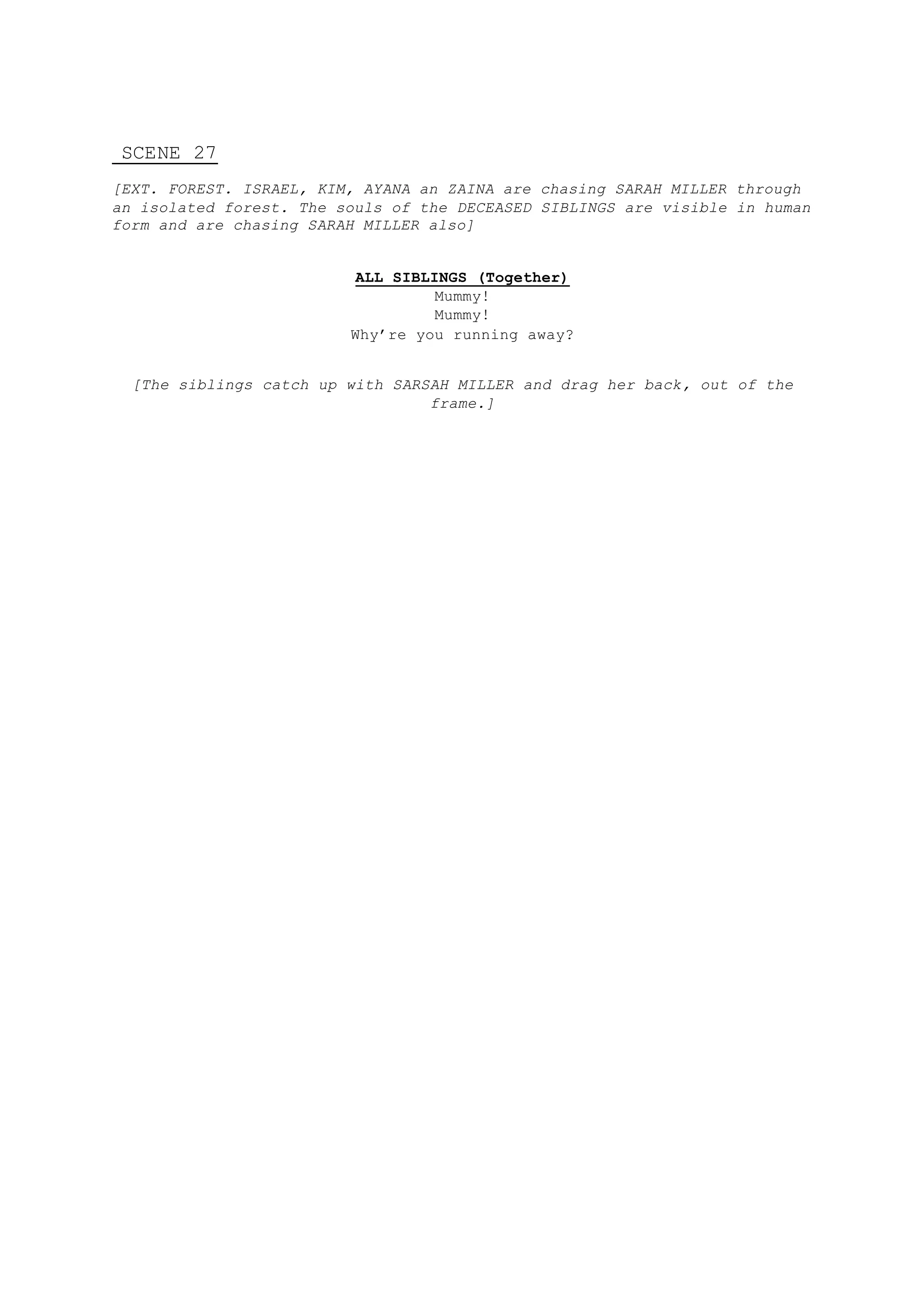 SCENE 27
[EXT. FOREST. ISRAEL, KIM, AYANA an ZAINA are chasing SARAH MILLER through
an isolated forest. The souls of the DECEASED SIBLINGS are visible in human
form and are chasing SARAH MILLER also]
ALL SIBLINGS (Together)
Mummy!
Mummy!
Why’re you running away?
[The siblings catch up with SARSAH MILLER and drag her back, out of the
frame.]
 