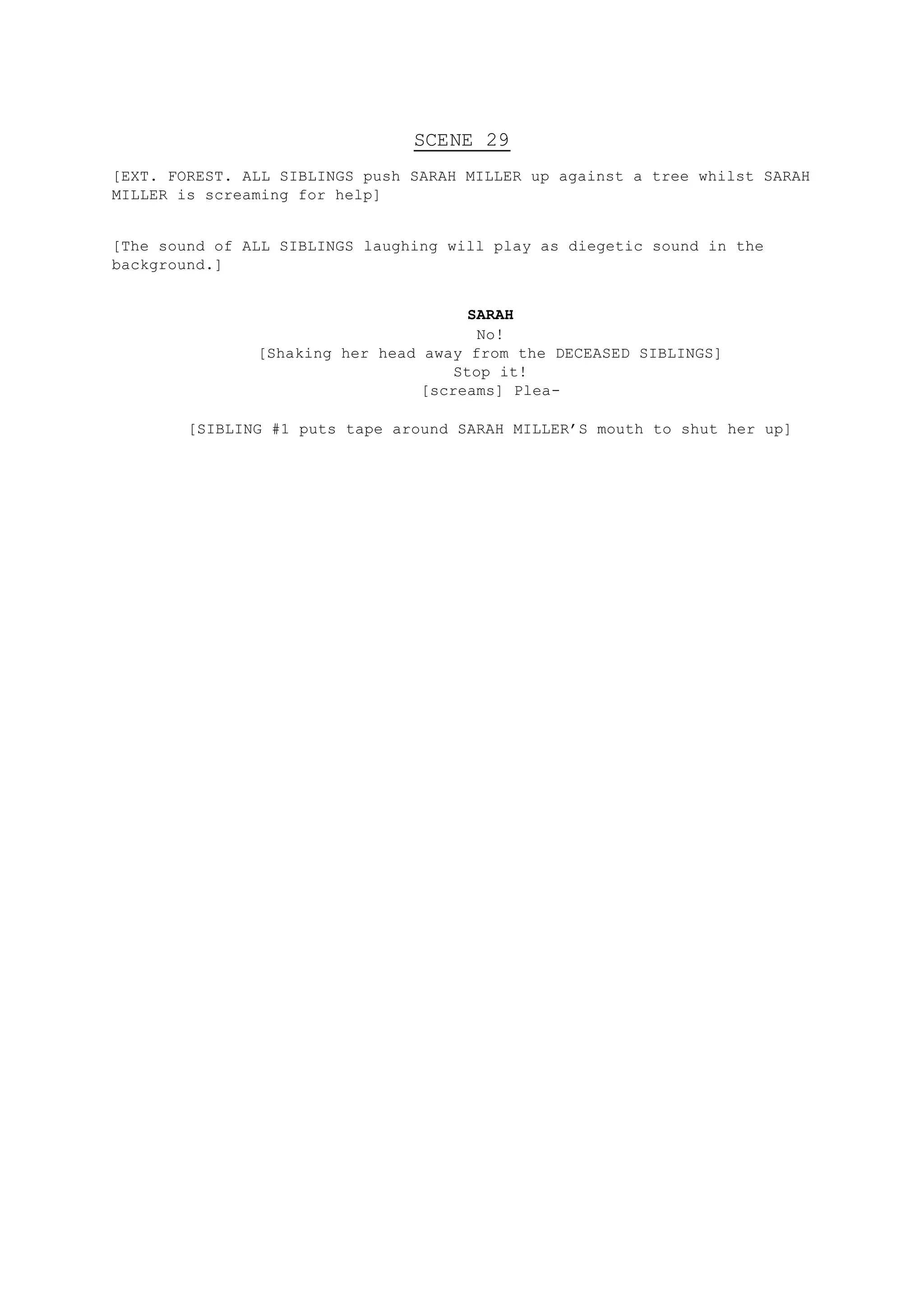 SCENE 29
[EXT. FOREST. ALL SIBLINGS push SARAH MILLER up against a tree whilst SARAH
MILLER is screaming for help]
[The sound of ALL SIBLINGS laughing will play as diegetic sound in the
background.]
SARAH
No!
[Shaking her head away from the DECEASED SIBLINGS]
Stop it!
[screams] Plea-
[SIBLING #1 puts tape around SARAH MILLER’S mouth to shut her up]
 