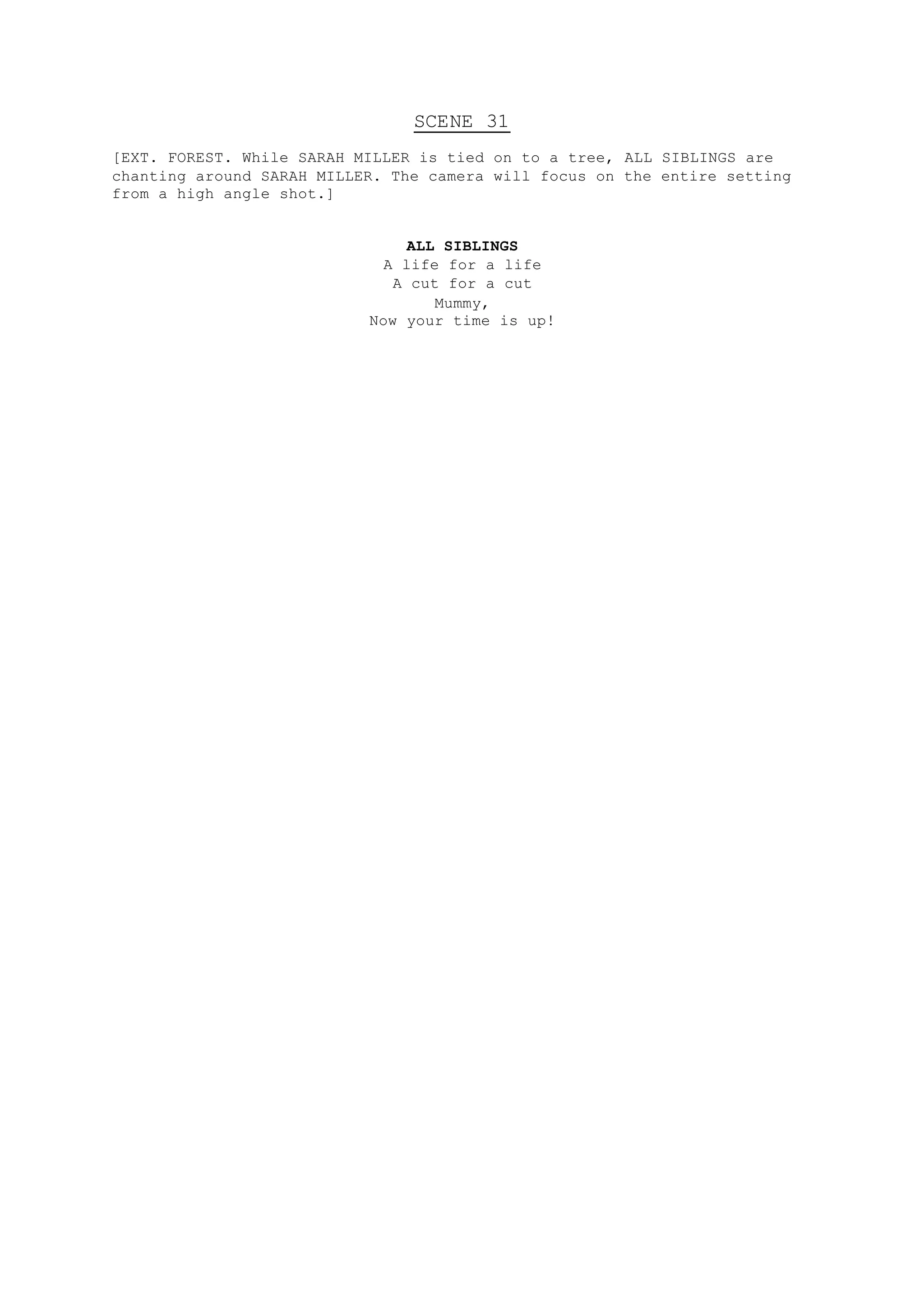 SCENE 31
[EXT. FOREST. While SARAH MILLER is tied on to a tree, ALL SIBLINGS are
chanting around SARAH MILLER. The camera will focus on the entire setting
from a high angle shot.]
ALL SIBLINGS
A life for a life
A cut for a cut
Mummy,
Now your time is up!
 