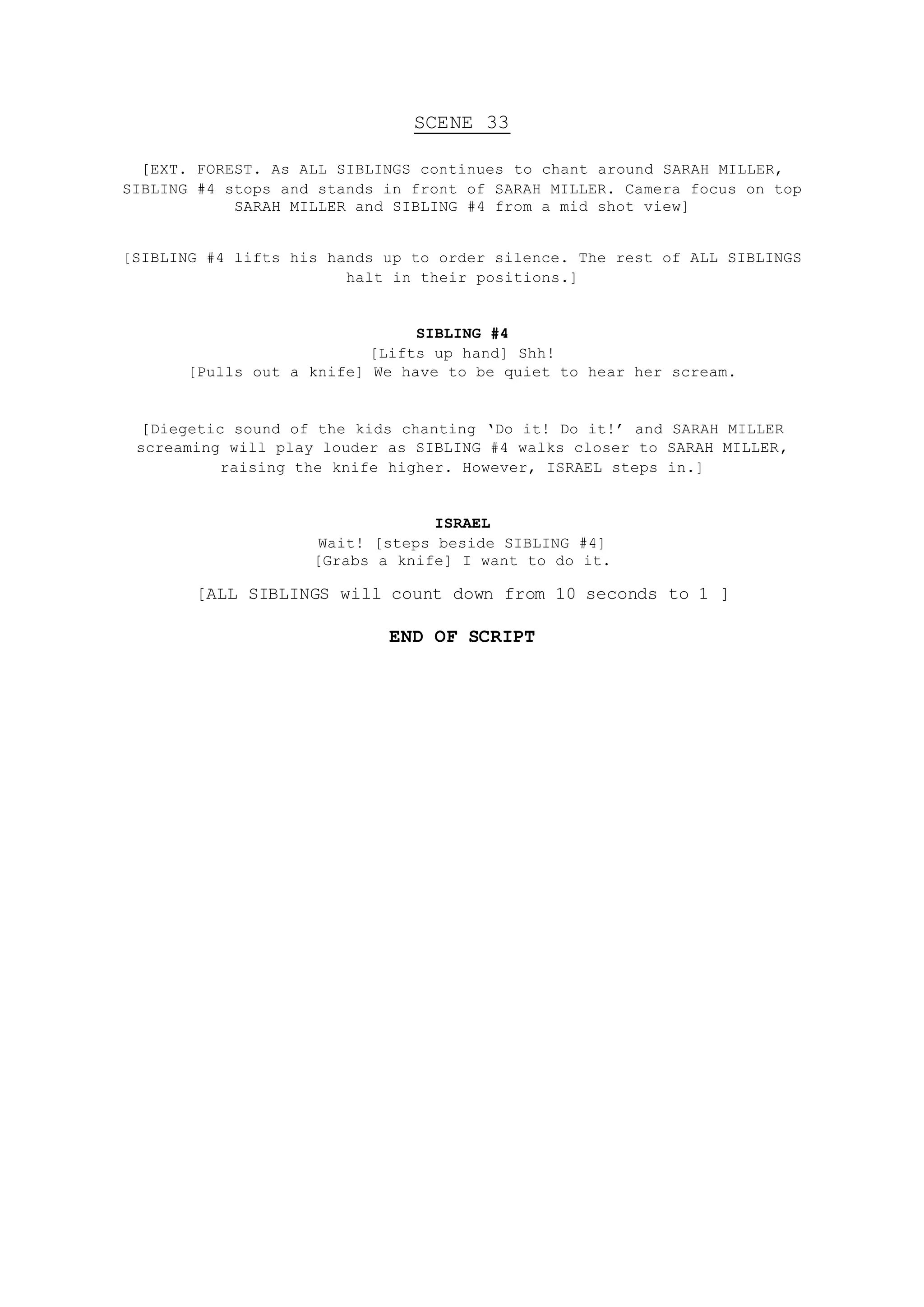SCENE 33
[EXT. FOREST. As ALL SIBLINGS continues to chant around SARAH MILLER,
SIBLING #4 stops and stands in front of SARAH MILLER. Camera focus on top
SARAH MILLER and SIBLING #4 from a mid shot view]
[SIBLING #4 lifts his hands up to order silence. The rest of ALL SIBLINGS
halt in their positions.]
SIBLING #4
[Lifts up hand] Shh!
[Pulls out a knife] We have to be quiet to hear her scream.
[Diegetic sound of the kids chanting ‘Do it! Do it!’ and SARAH MILLER
screaming will play louder as SIBLING #4 walks closer to SARAH MILLER,
raising the knife higher. However, ISRAEL steps in.]
ISRAEL
Wait! [steps beside SIBLING #4]
[Grabs a knife] I want to do it.
[ALL SIBLINGS will count down from 10 seconds to 1 ]
END OF SCRIPT
 
