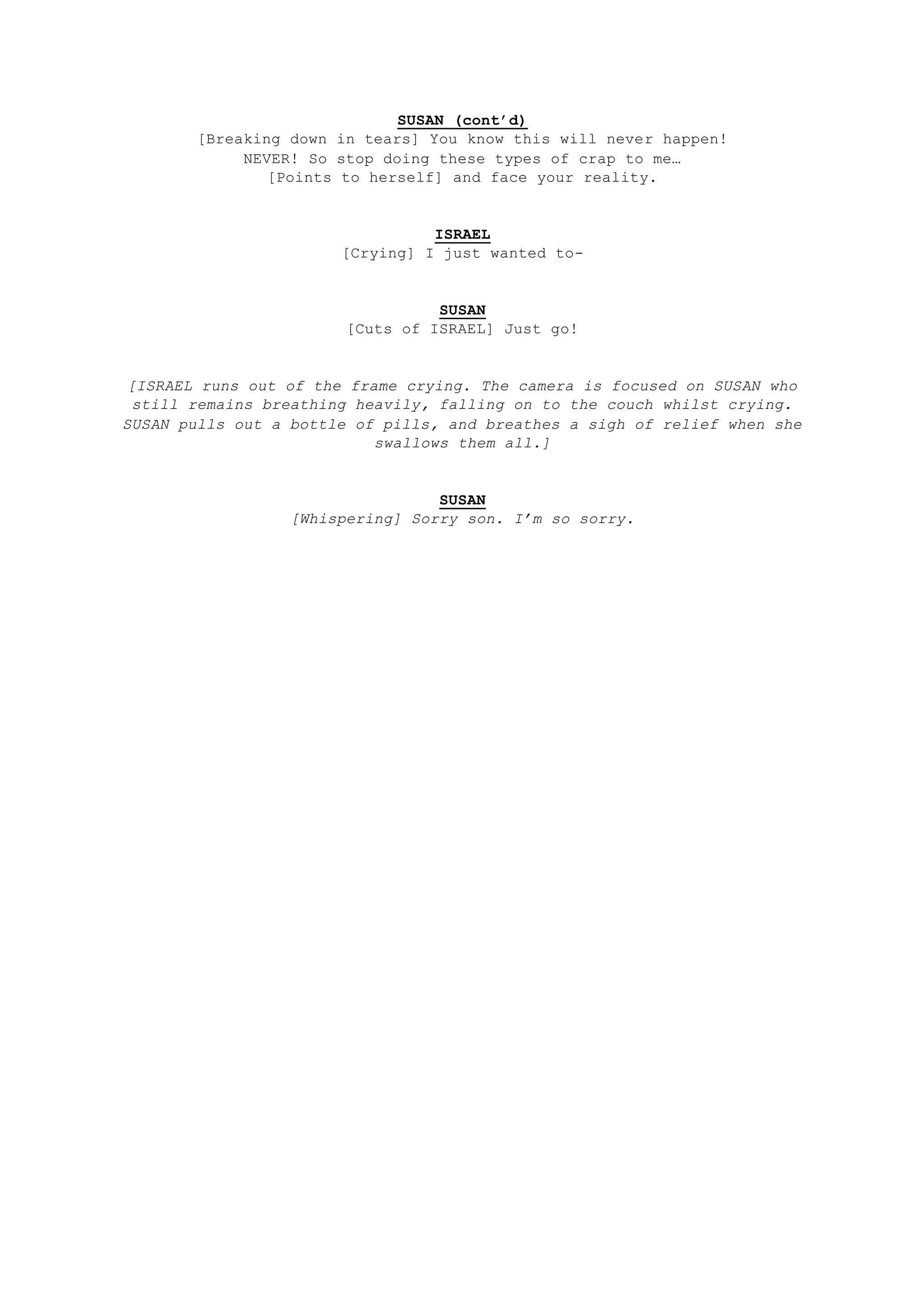 SUSAN (cont’d)
[Breaking down in tears] You know this will never happen!
NEVER! So stop doing these types of crap to me…
[Points to herself] and face your reality.
ISRAEL
[Crying] I just wanted to-
SUSAN
[Cuts of ISRAEL] Just go!
[ISRAEL runs out of the frame crying. The camera is focused on SUSAN who
still remains breathing heavily, falling on to the couch whilst crying.
SUSAN pulls out a bottle of pills, and breathes a sigh of relief when she
swallows them all.]
SUSAN
[Whispering] Sorry son. I’m so sorry.
 