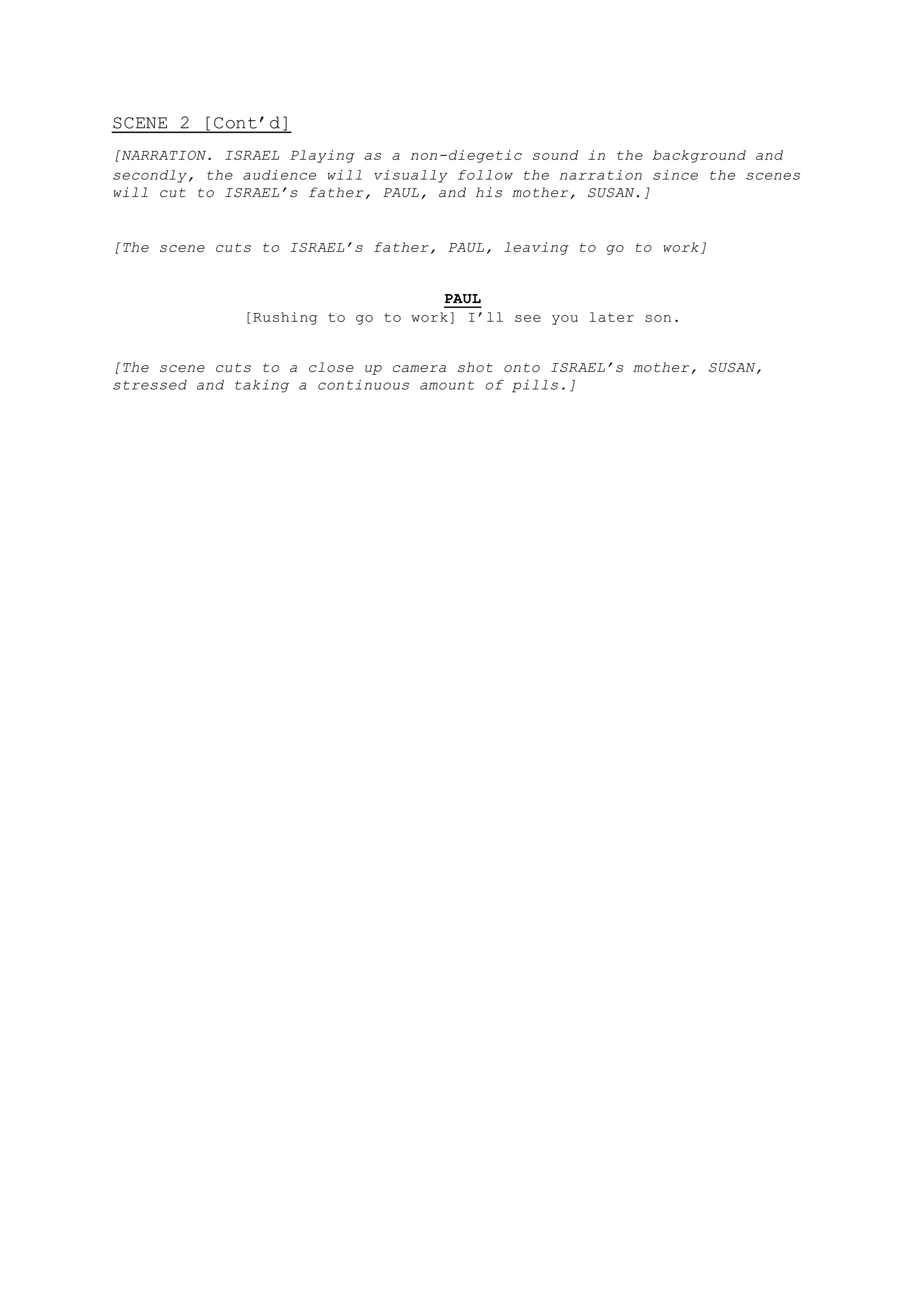 SCENE 2 [Cont’d]
[NARRATION. ISRAEL Playing as a non-diegetic sound in the background and
secondly, the audience will visually follow the narration since the scenes
will cut to ISRAEL’s father, PAUL, and his mother, SUSAN.]
[The scene cuts to ISRAEL’s father, PAUL, leaving to go to work]
PAUL
[Rushing to go to work] I’ll see you later son.
[The scene cuts to a close up camera shot onto ISRAEL’s mother, SUSAN,
stressed and taking a continuous amount of pills.]
 
