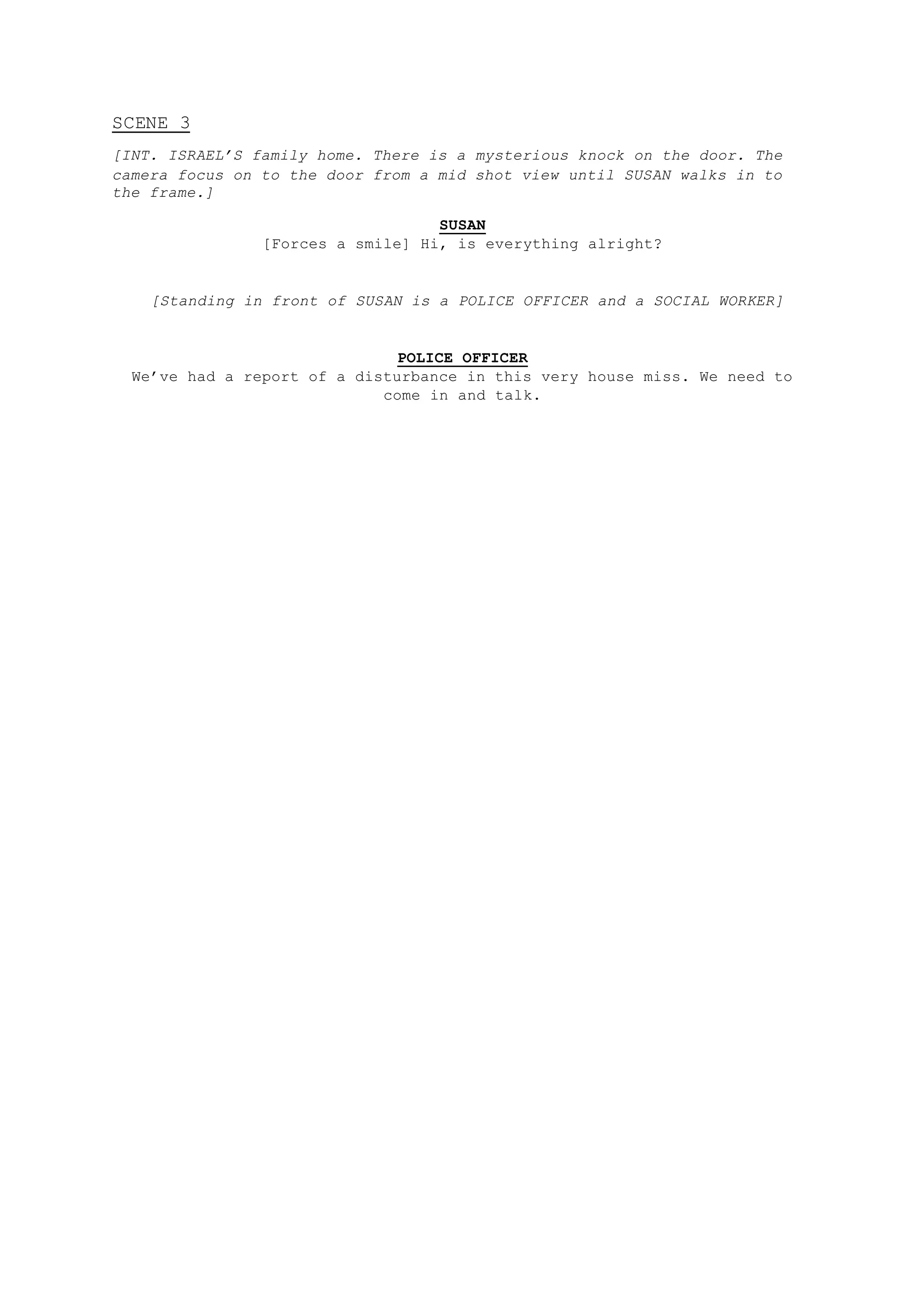 SCENE 3
[INT. ISRAEL’S family home. There is a mysterious knock on the door. The
camera focus on to the door from a mid shot view until SUSAN walks in to
the frame.]
SUSAN
[Forces a smile] Hi, is everything alright?
[Standing in front of SUSAN is a POLICE OFFICER and a SOCIAL WORKER]
POLICE OFFICER
We’ve had a report of a disturbance in this very house miss. We need to
come in and talk.
 