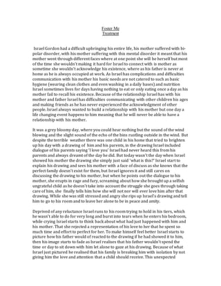 Foster Me
Treatment
Israel Gordon had a difficult upbringing his entire life, his mother suffered with bi-
polar disorder, with his mother suffering with this mental disorder it meant that his
mother went through different faces where at one point she will be herself but most
of the time she wouldn’t making it hard for Israel to connect with is mother as
sometime she wouldn’t acknowledge his existence, where as his father is never at
home as he is always occupied at work. As Israel has complications and difficulties
communication with his mother his basic needs are not catered to such as basic
hygiene (wearing clean clothes and even washing in a daily bases) and nutrition
Israel sometimes lives for days having nothing to eat or only eating once a day as his
mother fail to recall his existence. Because of the relationship Israel has with his
mother and father Israel has difficulties communicating with other children his ages
and making friends as he has never experienced the acknowledgment of other
people. Israel always wanted to build a relationship with his mother but one day a
life changing event happens to him meaning that he will never be able to have a
relationship with his mother.
It was a grey bloomy day, where you could hear nothing but the sound of the wind
blowing and the slight sound of the echo of the bins rustling outside in the wind. But
despite the terrible weather there was one child in his home that tried to brighten
up his day with a drawing of him and his parents, in the drawing Israel included
dialogue of his parents saying ‘I love you’ Israel had never heard this from his
parents and always dreamt of the day he did. But today wasn’t the day when Israel
showed his mother the drawing she simply just said ‘what is this?’ Israel start to
explain his drawing and sees his mother with a face of discuss as she knows that the
perfect family doesn’t exist for them, but Israel ignores it and still cares on
discussing the drawing to his mother, but when he points out the dialogue to his
mother, she erupts in rage and fury, screaming about how she brought up a selfish
ungrateful child as he doesn’t take into account the struggle she goes through taking
care of him, she finally tells him how she will not nor will ever love him after that
drawing. While she was still stressed and angry she rips up Israel’s drawing and tell
him to go to his room and to leave her alone to be in peace and amity.
Deprived of any reluctance Israel runs to his room trying to hold in his tiers, which
he wasn’t able to do for very long and burst into tears when he enters his bedroom,
while crying Israel starts to think back about what had just happened with him and
his mother. That she rejected a representation of his love to her that he spent so
much time and effort to perfect for her. To make himself feel better Israel starts to
picture how his father would of reacted to the drawing if he had showed it to him,
then his image starts to fade as Israel realises that his father wouldn’t spend the
time or day to sit down with him let alone to gaze at his drawing. Because of what
Israel just pictured he realised that his family is breaking him with isolation by not
giving him the love and attention that a child should receive. This unexpected
 