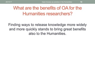What are the benefits of OA for the
Humanities researchers?
Finding ways to release knowledge more widely
and more quickly stands to bring great benefits
also to the Humanities.
26/10/17 Open Access as practice in the Humanities 10
 