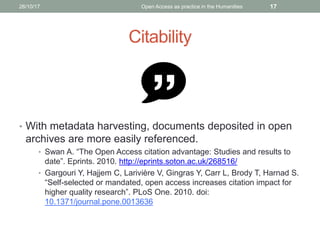 Citability
• With metadata harvesting, documents deposited in open
archives are more easily referenced.
• Swan A. “The Open Access citation advantage: Studies and results to
date”. Eprints. 2010. http://eprints.soton.ac.uk/268516/
• Gargouri Y, Hajjem C, Larivière V, Gingras Y, Carr L, Brody T, Harnad S.
“Self-selected or mandated, open access increases citation impact for
higher quality research”. PLoS One. 2010. doi:
10.1371/journal.pone.0013636
1726/10/17 Open Access as practice in the Humanities
 
