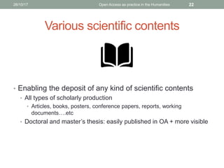 Various scientific contents
• Enabling the deposit of any kind of scientific contents
• All types of scholarly production
• Articles, books, posters, conference papers, reports, working
documents….etc
• Doctoral and master’s thesis: easily published in OA + more visible
2226/10/17 Open Access as practice in the Humanities
 