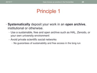 Principle 1
• Systematically deposit your work in an open archive,
institutional or otherwise.
• Use a sustainable, free and open archive such as HAL, Zenodo, or
your own university environment
• Avoid private scientific social networks
• No guarantees of sustainability and free access in the long run
2526/10/17 Open Access as practice in the Humanities
 