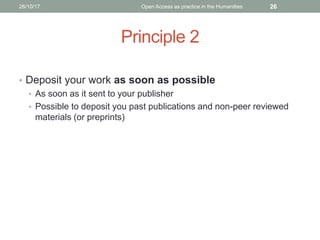 Principle 2
• Deposit your work as soon as possible
• As soon as it sent to your publisher
• Possible to deposit you past publications and non-peer reviewed
materials (or preprints)
2626/10/17 Open Access as practice in the Humanities
 