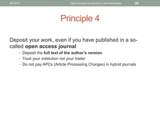Principle 4
Deposit your work, even if you have published in a so-
called open access journal
• Deposit the full text of the author’s version
• Trust your institution not your trader
• Do not pay APCs (Article Processing Charges) in hybrid journals
2826/10/17 Open Access as practice in the Humanities
 