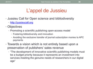 L’appel de Jussieu
• Jussieu Call for Open science and bibliodiversity
• http://jussieucall.org
• Objectives
• Promoting a scientific publishing open-access model
• Fostering bibliodiversity and innovation
• Avoiding the exclusive transfer of journal subscription monies to APC
payments
• Towards a vision which is not entirely based upon a
preservation of publishers’ sales revenue
• “The development of innovative scientific publishing models must
be a budget priority because it represents an investment into
services meeting the genuine needs of researchers in our digital
age”
3026/10/17 Open Access as practice in the Humanities
 