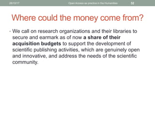 Where could the money come from?
• We call on research organizations and their libraries to
secure and earmark as of now a share of their
acquisition budgets to support the development of
scientific publishing activities, which are genuinely open
and innovative, and address the needs of the scientific
community.
3226/10/17 Open Access as practice in the Humanities
 
