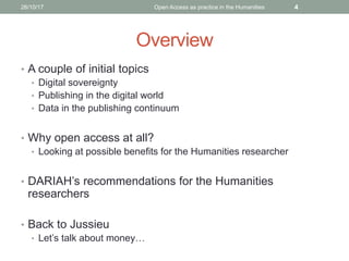 Overview
• A couple of initial topics
• Digital sovereignty
• Publishing in the digital world
• Data in the publishing continuum
• Why open access at all?
• Looking at possible benefits for the Humanities researcher
• DARIAH’s recommendations for the Humanities
researchers
• Back to Jussieu
• Let’s talk about money…
426/10/17 Open Access as practice in the Humanities
 