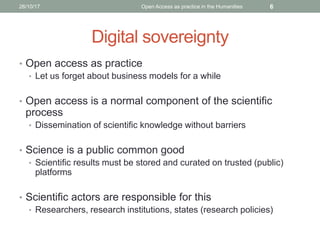 Digital sovereignty
• Open access as practice
• Let us forget about business models for a while
• Open access is a normal component of the scientific
process
• Dissemination of scientific knowledge without barriers
• Science is a public common good
• Scientific results must be stored and curated on trusted (public)
platforms
• Scientific actors are responsible for this
• Researchers, research institutions, states (research policies)
626/10/17 Open Access as practice in the Humanities
 